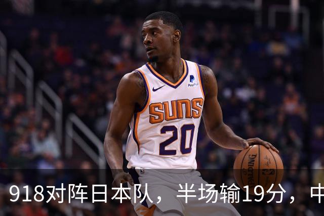 918对阵日本队，半场输19分，中国男篮危险，3人低迷，2短板拉胯